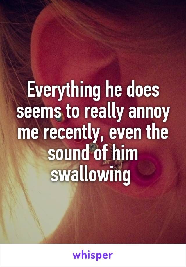 Everything he does seems to really annoy me recently, even the sound of him swallowing 