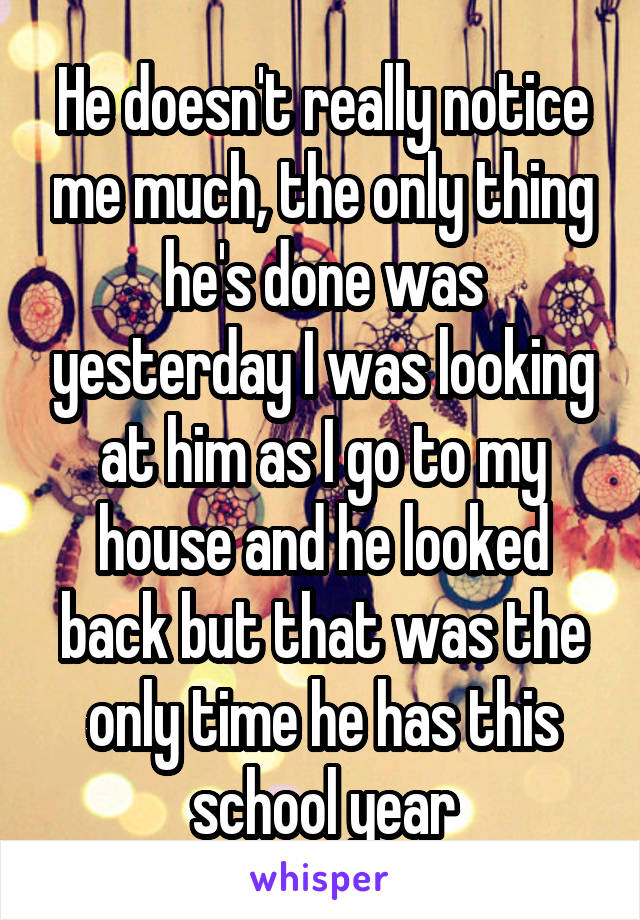 He doesn't really notice me much, the only thing he's done was yesterday I was looking at him as I go to my house and he looked back but that was the only time he has this school year