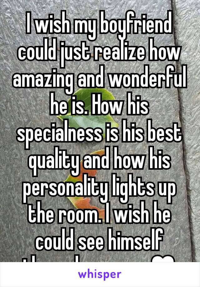 I wish my boyfriend could just realize how amazing and wonderful he is. How his specialness is his best quality and how his personality lights up the room. I wish he could see himself through my eyes♥