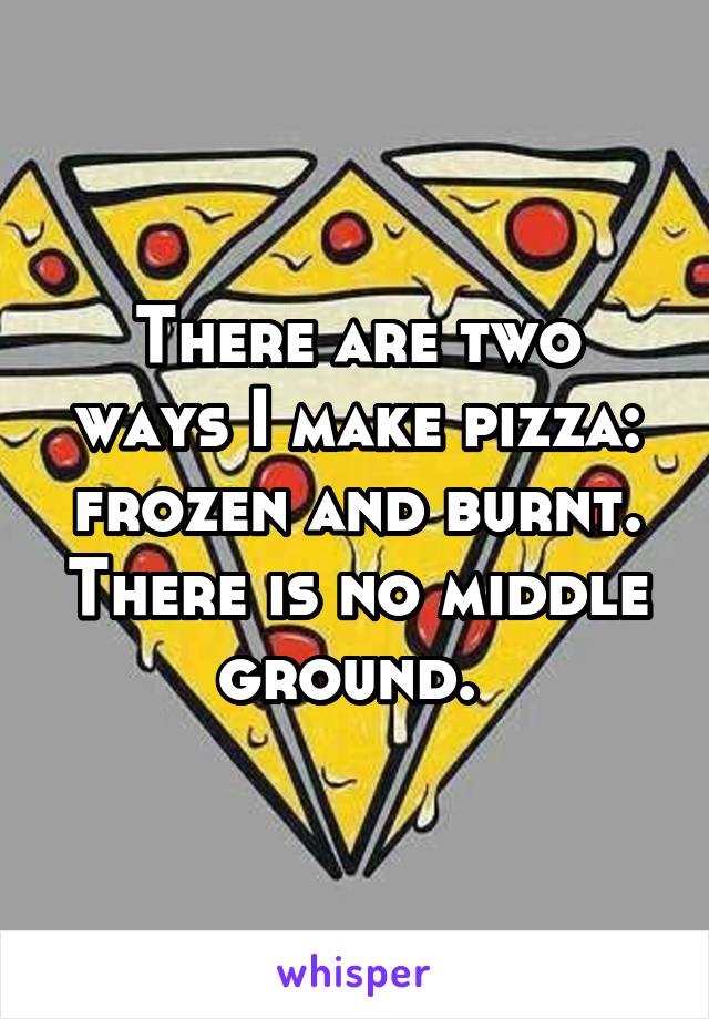 There are two ways I make pizza: frozen and burnt. There is no middle ground. 