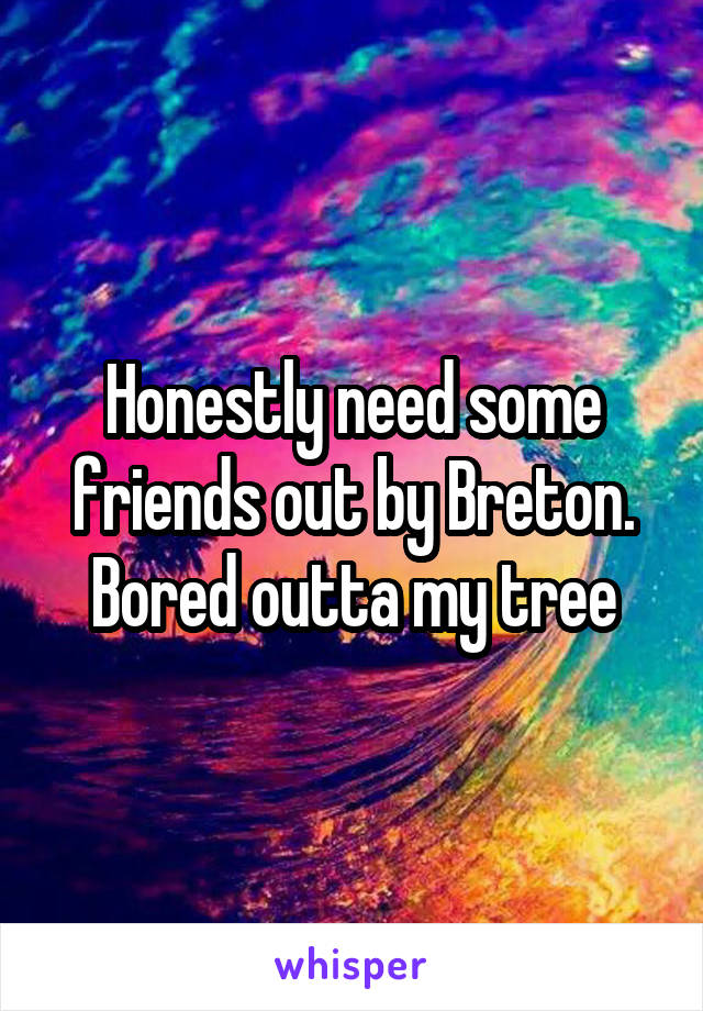 Honestly need some friends out by Breton. Bored outta my tree