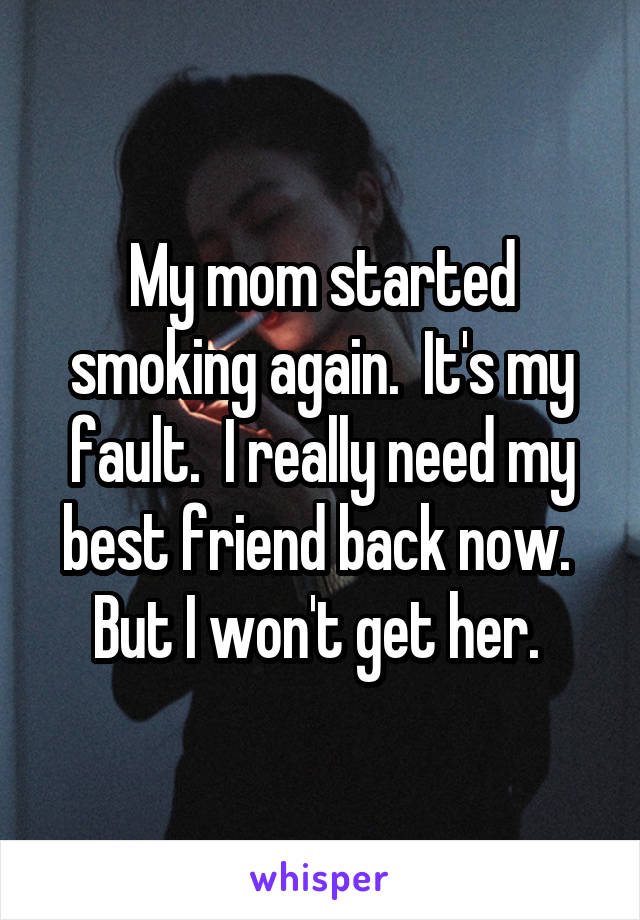 My mom started smoking again.  It's my fault.  I really need my best friend back now.  But I won't get her. 