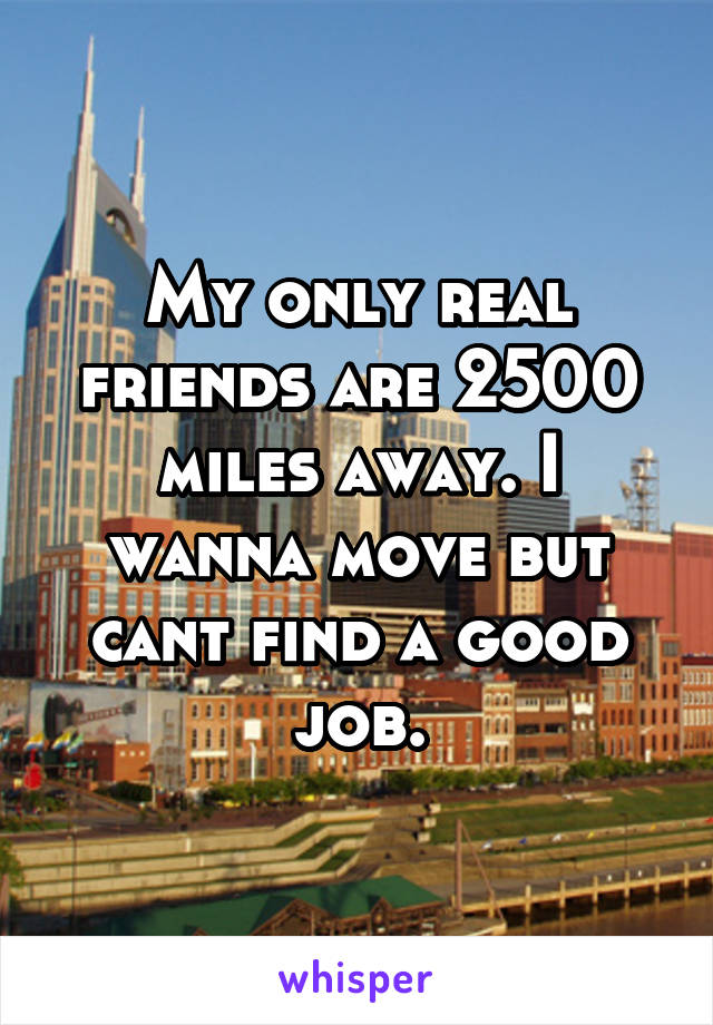 My only real friends are 2500 miles away. I wanna move but cant find a good job.