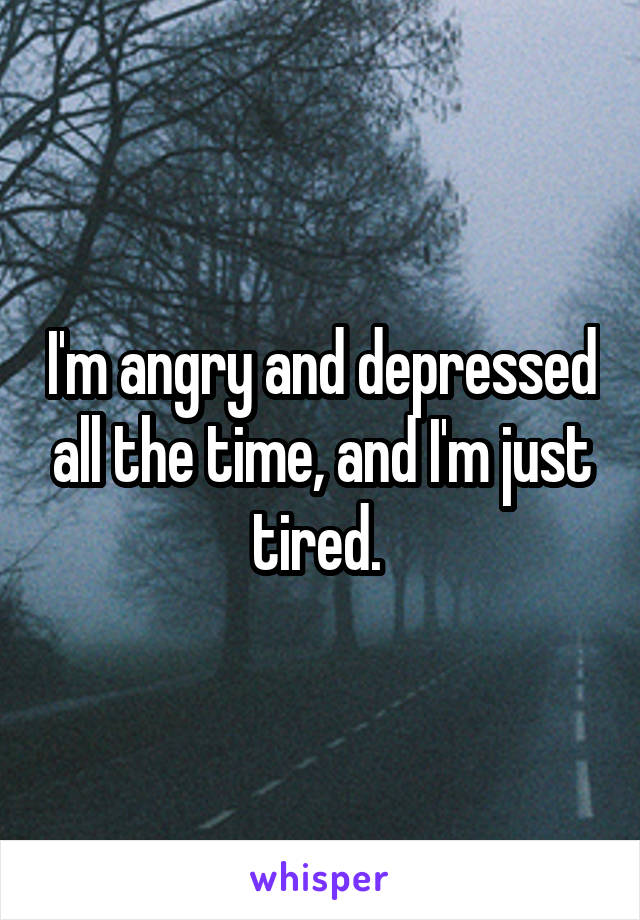 I'm angry and depressed all the time, and I'm just tired. 