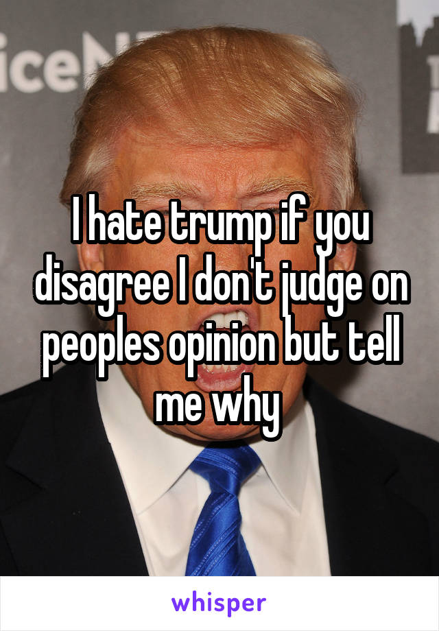 I hate trump if you disagree I don't judge on peoples opinion but tell me why 