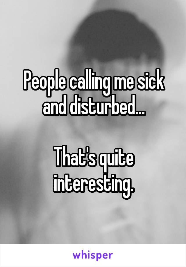 People calling me sick and disturbed...

That's quite interesting.