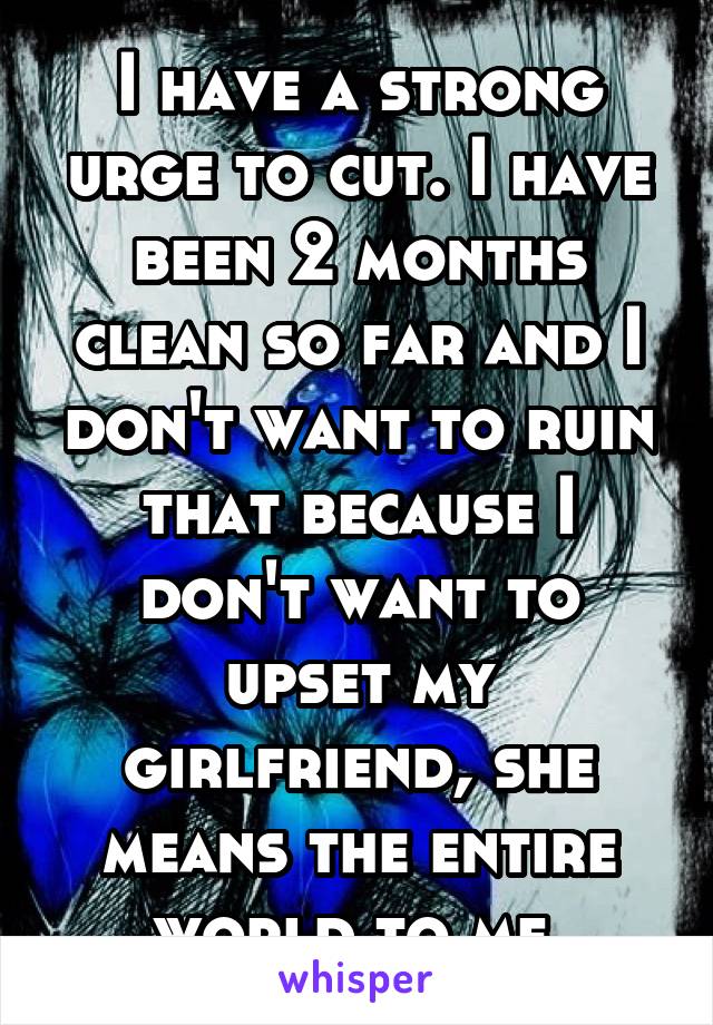 I have a strong urge to cut. I have been 2 months clean so far and I don't want to ruin that because I don't want to upset my girlfriend, she means the entire world to me.