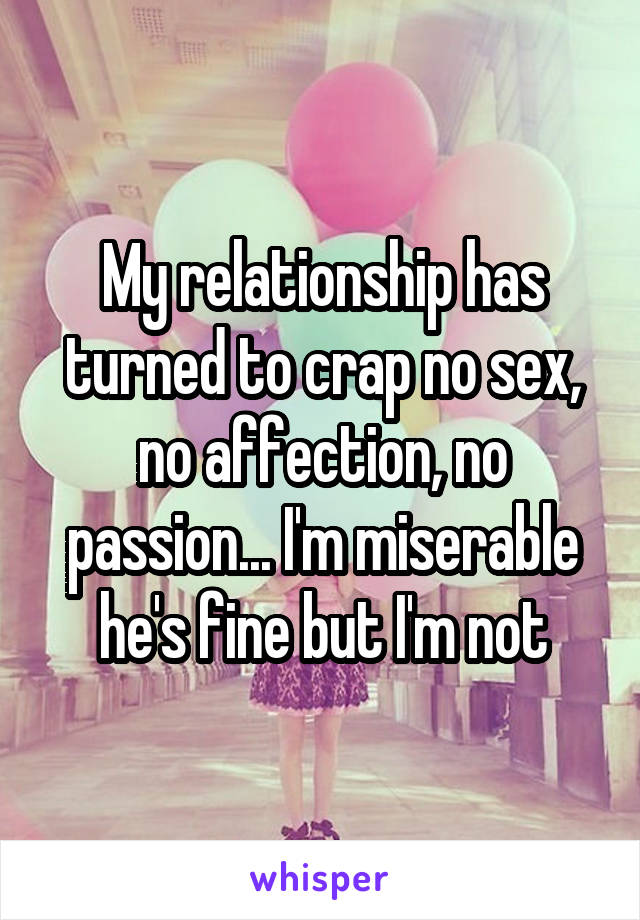 My relationship has turned to crap no sex, no affection, no passion... I'm miserable he's fine but I'm not