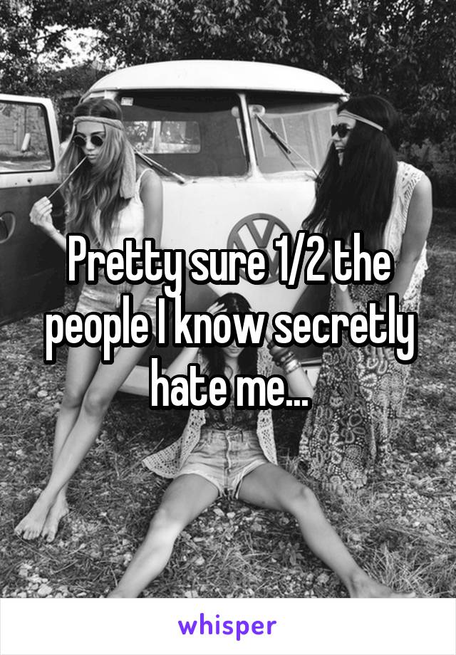 Pretty sure 1/2 the people I know secretly hate me...