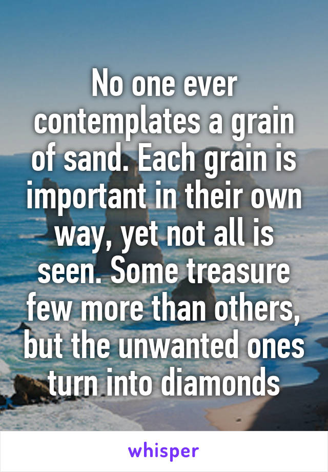 No one ever contemplates a grain of sand. Each grain is important in their own way, yet not all is seen. Some treasure few more than others, but the unwanted ones turn into diamonds