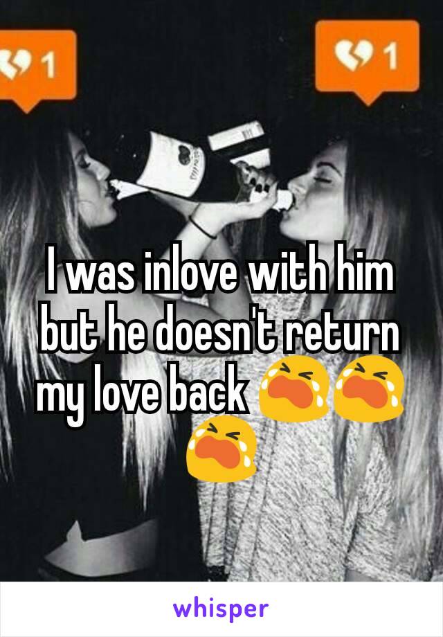 I was inlove with him but he doesn't return my love back 😭😭😭