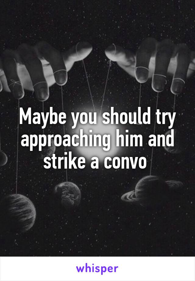 Maybe you should try approaching him and strike a convo 