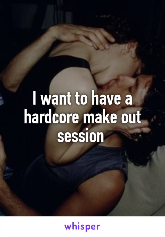 I want to have a hardcore make out session 