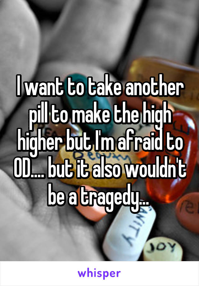 I want to take another pill to make the high higher but I'm afraid to OD.... but it also wouldn't be a tragedy... 