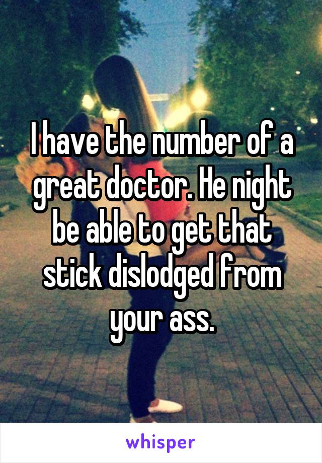 I have the number of a great doctor. He night be able to get that stick dislodged from your ass.