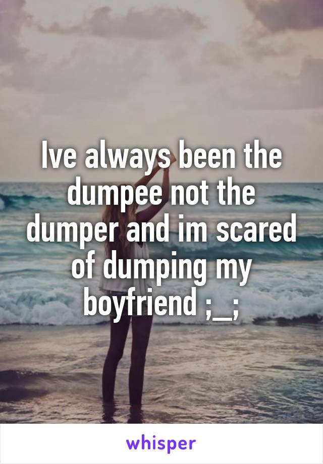 Ive always been the dumpee not the dumper and im scared of dumping my boyfriend ;_;