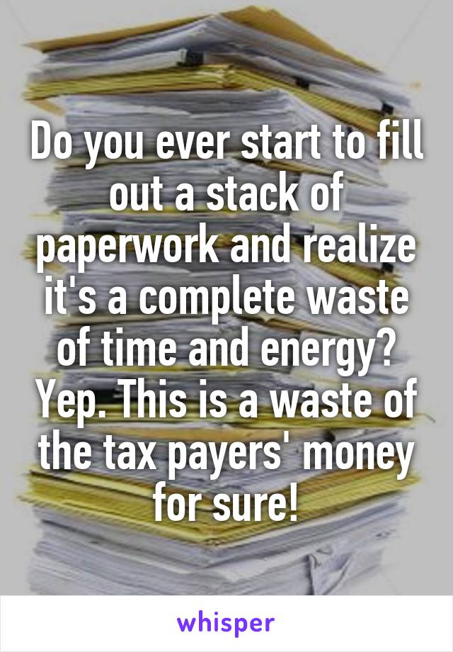 Do you ever start to fill out a stack of paperwork and realize it's a complete waste of time and energy? Yep. This is a waste of the tax payers' money for sure!