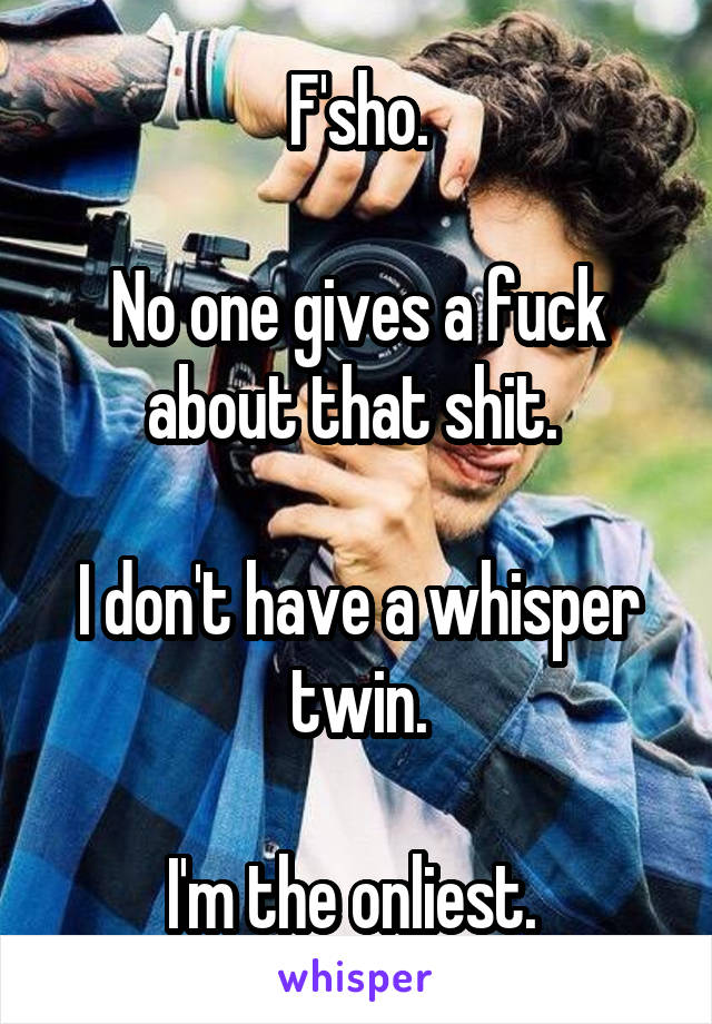 F'sho.

No one gives a fuck about that shit. 

I don't have a whisper twin.

I'm the onliest. 