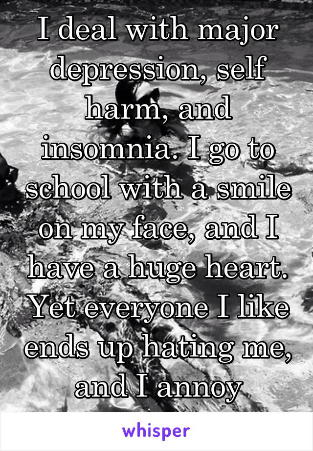 I deal with major depression, self harm, and insomnia. I go to school with a smile on my face, and I have a huge heart. Yet everyone I like ends up hating me, and I annoy everyone. /: