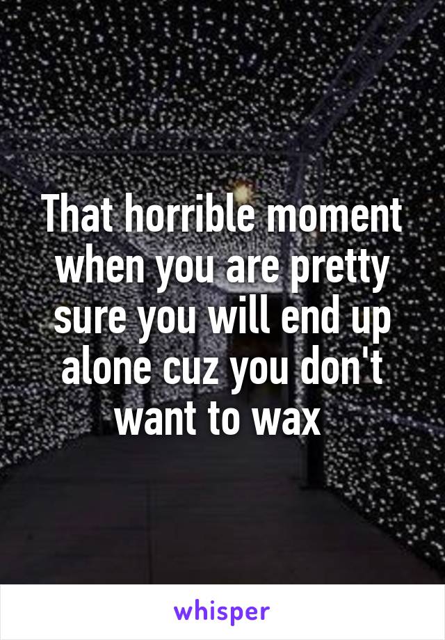 That horrible moment when you are pretty sure you will end up alone cuz you don't want to wax 