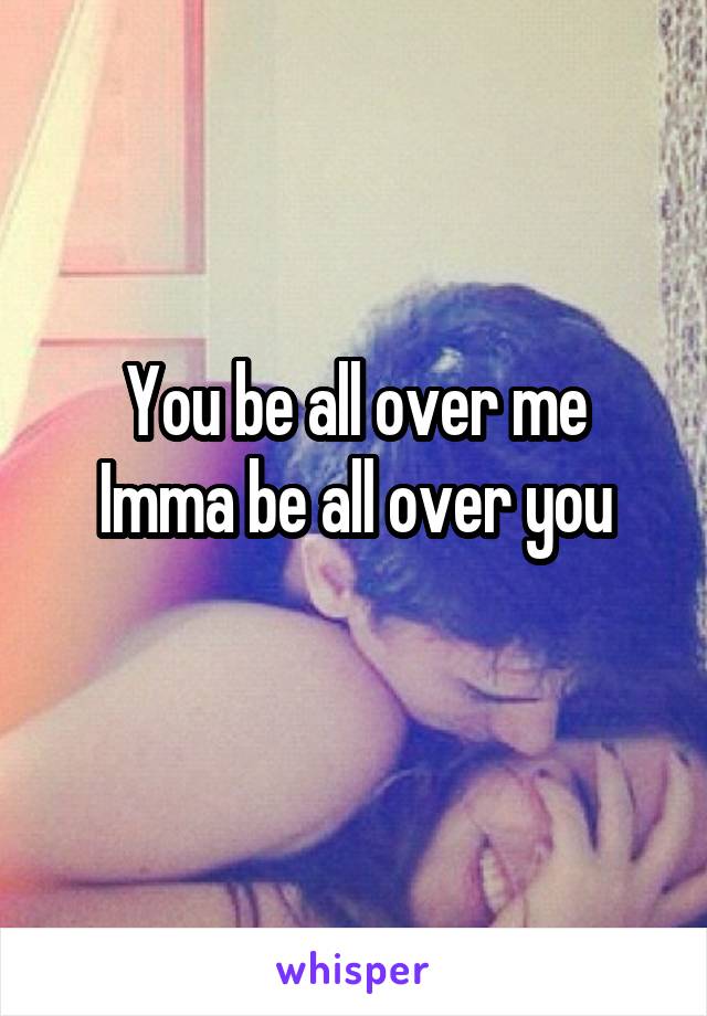 You be all over me
Imma be all over you
