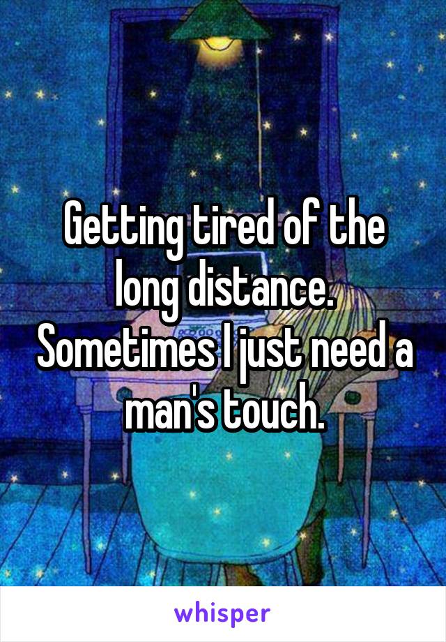 Getting tired of the long distance. Sometimes I just need a man's touch.