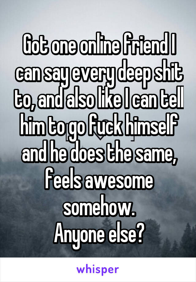 Got one online friend I can say every deep shit to, and also like I can tell him to go fuck himself and he does the same, feels awesome somehow.
Anyone else?