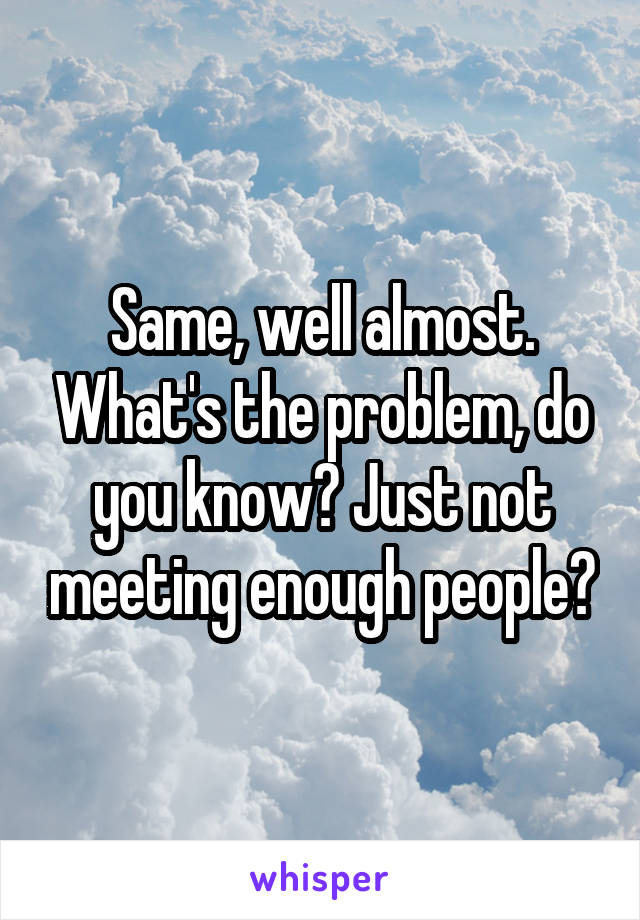 Same, well almost. What's the problem, do you know? Just not meeting enough people?