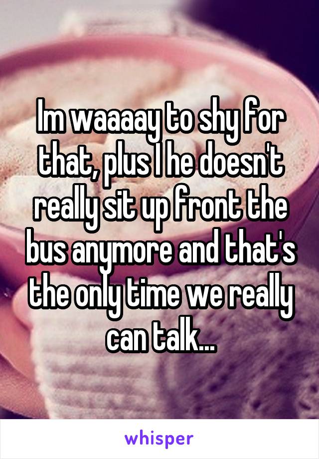 Im waaaay to shy for that, plus I he doesn't really sit up front the bus anymore and that's the only time we really can talk...