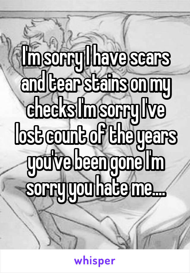 I'm sorry I have scars and tear stains on my checks I'm sorry I've lost count of the years you've been gone I'm sorry you hate me....
