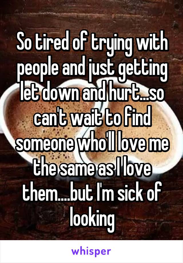 So tired of trying with people and just getting let down and hurt...so can't wait to find someone who'll love me the same as I love them....but I'm sick of looking