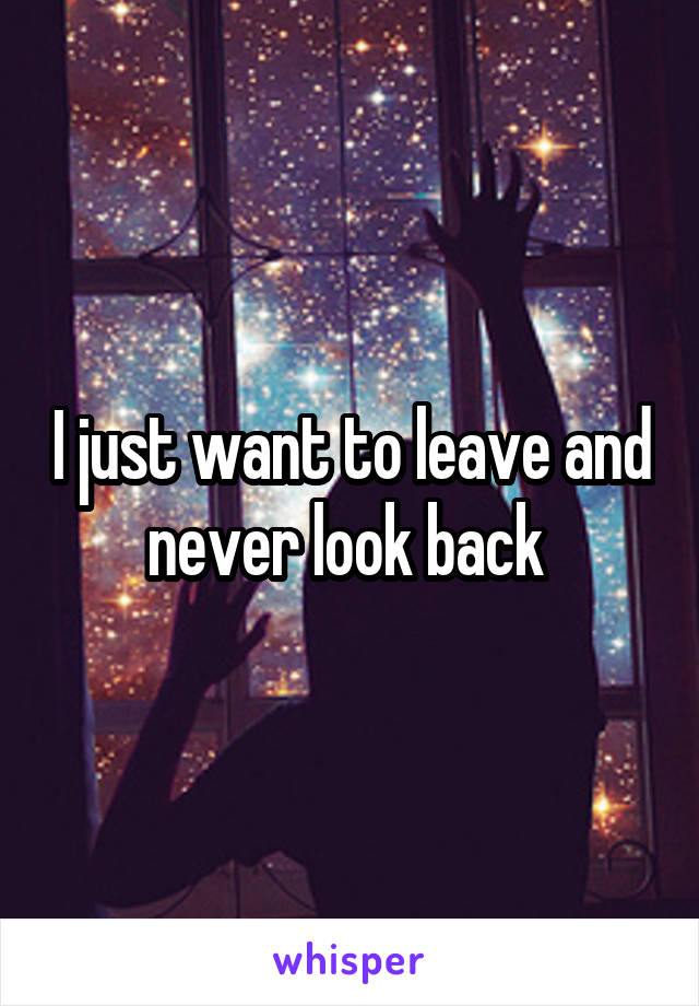 I just want to leave and never look back 