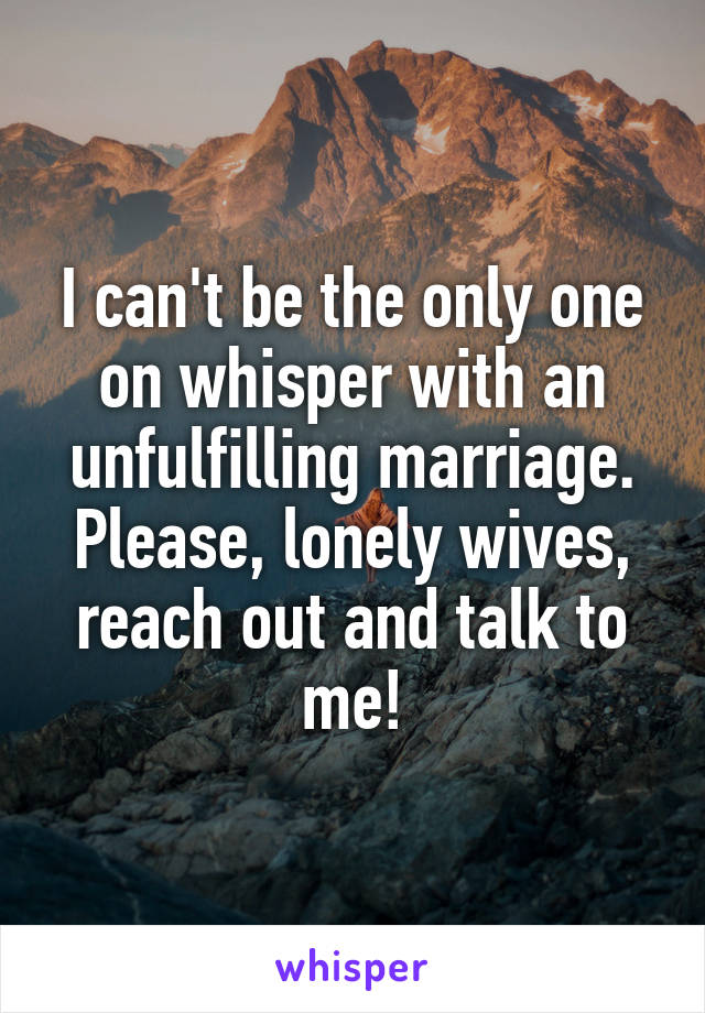 I can't be the only one on whisper with an unfulfilling marriage. Please, lonely wives, reach out and talk to me!