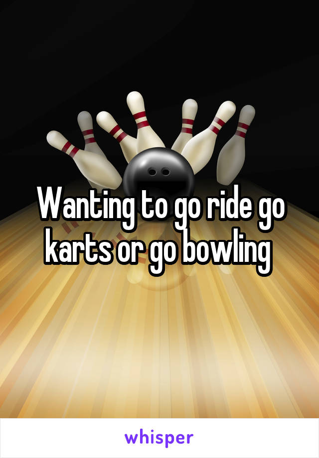 Wanting to go ride go karts or go bowling 