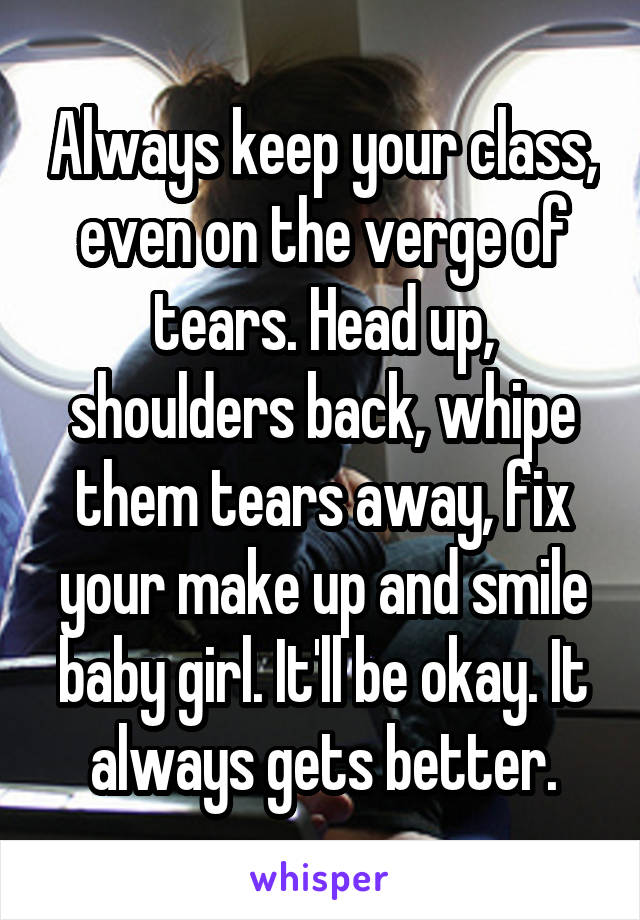 Always keep your class, even on the verge of tears. Head up, shoulders back, whipe them tears away, fix your make up and smile baby girl. It'll be okay. It always gets better.