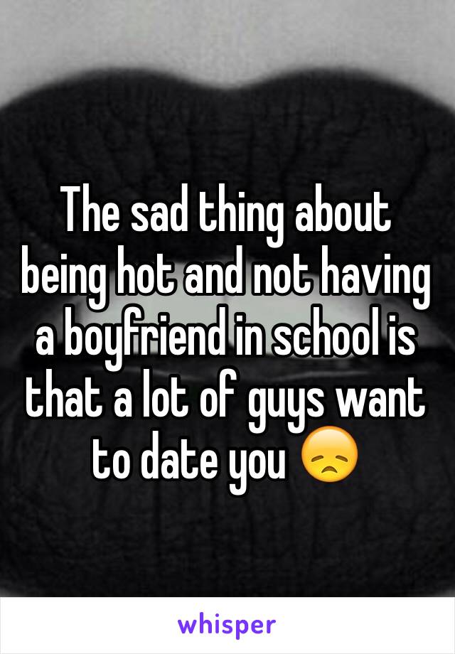 The sad thing about being hot and not having a boyfriend in school is that a lot of guys want to date you 😞