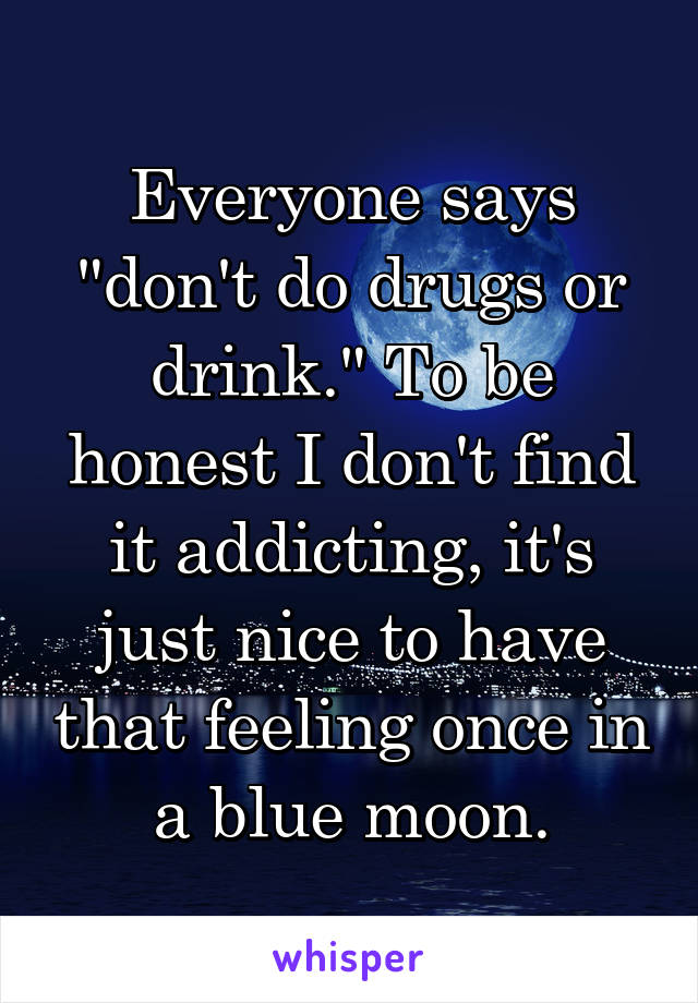 Everyone says "don't do drugs or drink." To be honest I don't find it addicting, it's just nice to have that feeling once in a blue moon.