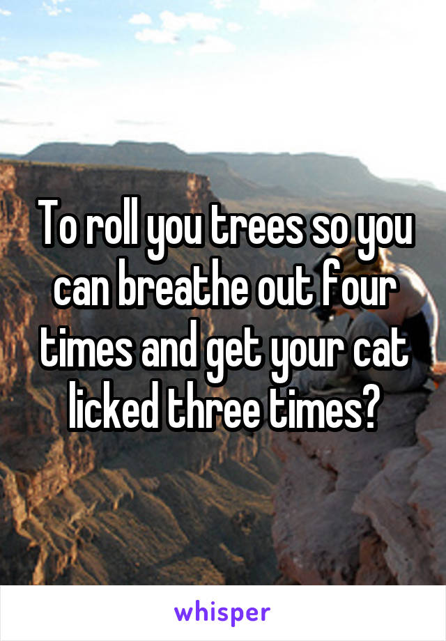 To roll you trees so you can breathe out four times and get your cat licked three times?