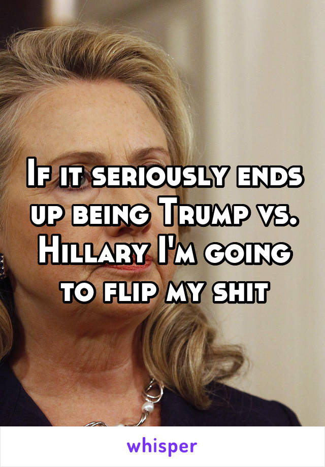 If it seriously ends up being Trump vs. Hillary I'm going to flip my shit