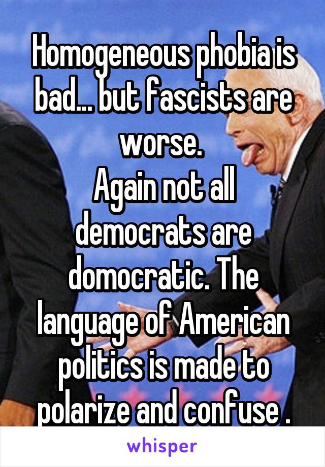 Homogeneous phobia is bad... but fascists are worse. 
Again not all democrats are domocratic. The language of American politics is made to polarize and confuse .