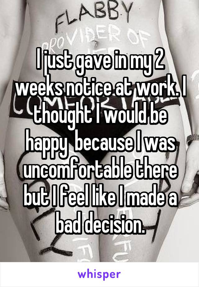 I just gave in my 2 weeks notice at work. I thought I would be happy  because I was uncomfortable there but I feel like I made a bad decision.