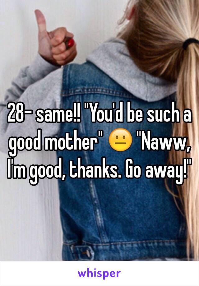 28- same!! "You'd be such a good mother" 😐 "Naww, I'm good, thanks. Go away!"