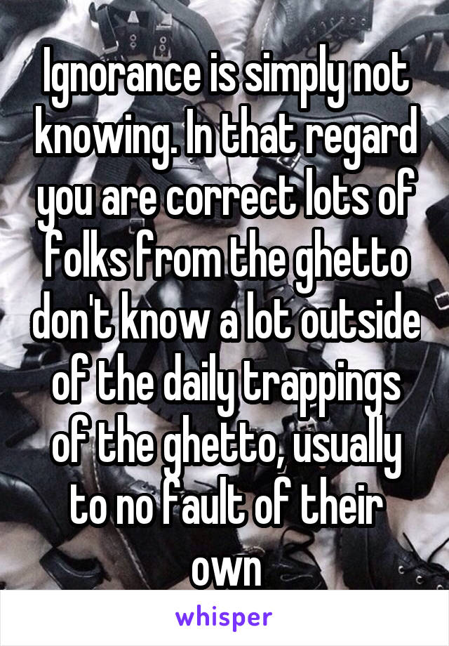 Ignorance is simply not knowing. In that regard you are correct lots of folks from the ghetto don't know a lot outside of the daily trappings of the ghetto, usually to no fault of their own