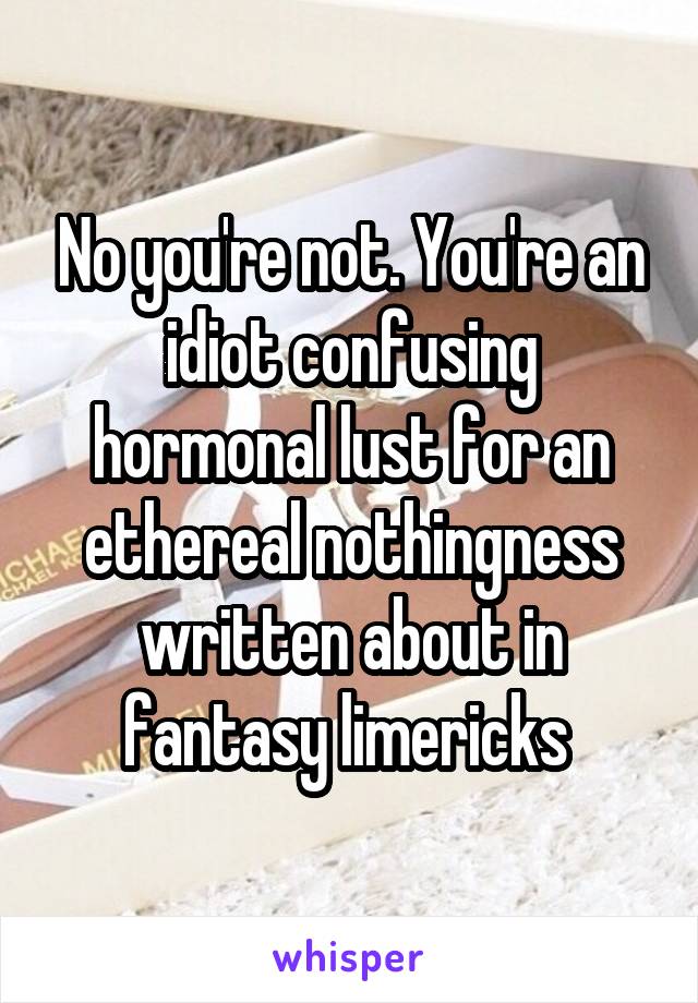 No you're not. You're an idiot confusing hormonal lust for an ethereal nothingness written about in fantasy limericks 