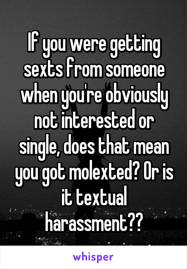 If you were getting sexts from someone when you're obviously not interested or single, does that mean you got molexted? Or is it textual harassment??