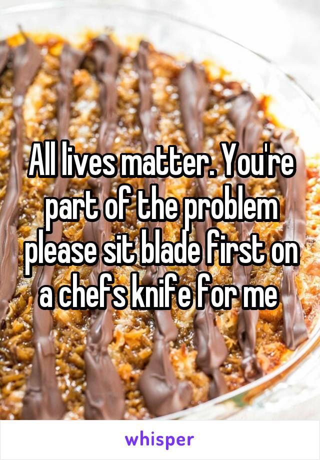 All lives matter. You're part of the problem please sit blade first on a chefs knife for me 