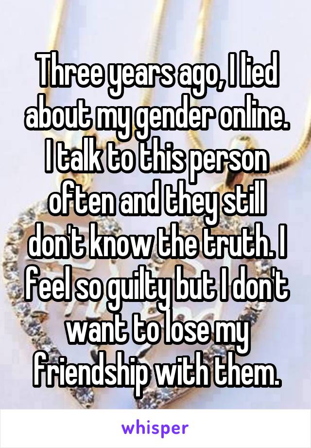 Three years ago, I lied about my gender online. I talk to this person often and they still don't know the truth. I feel so guilty but I don't want to lose my friendship with them.