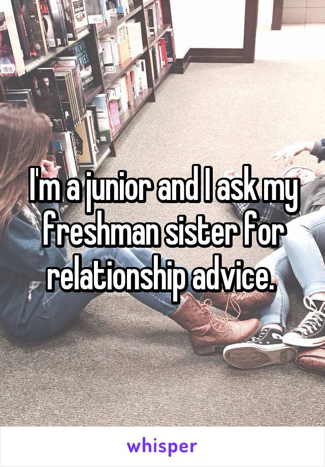 I'm a junior and I ask my freshman sister for relationship advice. 