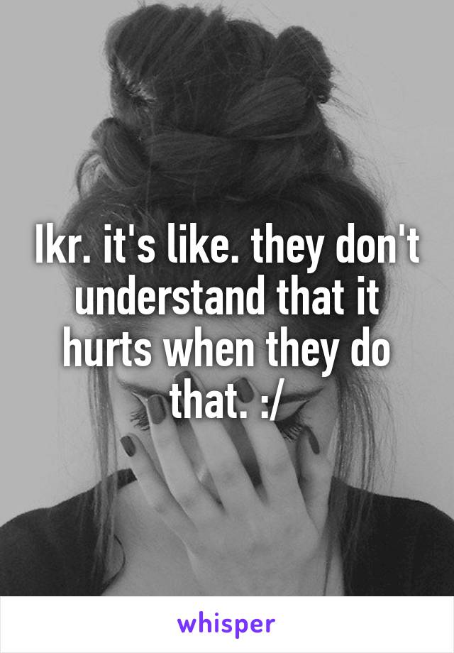 Ikr. it's like. they don't understand that it hurts when they do that. :/