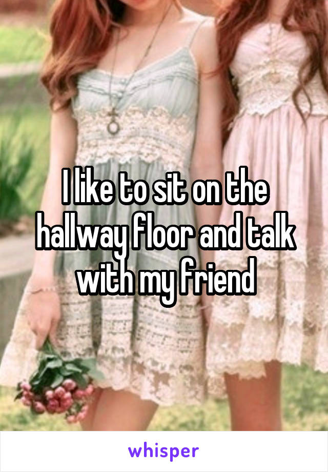 I like to sit on the hallway floor and talk with my friend